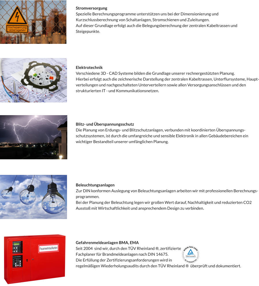 Stromversorgung Spezielle Berechnungsprogramme unterstützen uns bei der Dimensionierung und  Kurzschlussberechnung von Schaltanlagen, Stromschienen und Zuleitungen. Auf dieser Grundlage erfolgt auch die Belegungsberechnung der zentralen Kabeltrassen und  Steigepunkte.   Elektrotechnik Verschiedene 3D - CAD Systeme bilden die Grundlage unserer rechnergestützten Planung. Hierbei erfolgt auch die zeichnerische Darstellung der zentralen Kabeltrassen, Unterflursysteme, Haupt- verteilungen und nachgeschalteten Unterverteilern sowie allen Versorgungsanschlüssen und den  strukturierten IT - und Kommunikationsnetzen.   Blitz- und Überspannungsschutz Die Planung von Erdungs- und Blitzschutzanlagen, verbunden mit koordinierten Überspannungs- schutzsystemen, ist durch die umfangreiche und sensible Elektronik in allen Gebäudebereichen ein  wichtiger Bestandteil unserer umfänglichen Planung.  Beleuchtungsanlagen Zur DIN konformen Auslegung von Beleuchtungsanlagen arbeiten wir mit professionellen Berechnungs- programmen.  Bei der Planung der Beleuchtung legen wir großen Wert darauf, Nachhaltigkeit und reduzierten CO2  Ausstoß mit Wirtschaftlichkeit und ansprechendem Design zu verbinden.  Gefahrenmeldeanlagen BMA, EMA Seit 2004  sind wir, durch den TÜV Rheinland ®, zertifizierte  Fachplaner für Brandmeldeanlagen nach DIN 14675.   Die Erfüllung der Zertifizierungsanforderungen wird in  regelmäßigen Wiederholungsaudits durch den TÜV Rheinland ®  überprüft und dokumentiert.