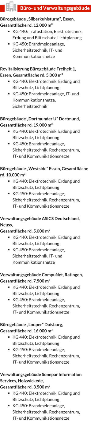 Bürogebäude „Silberkuhlsturm“, Essen, Gesamtfläche rd. 12.000 m² §	KG 440: Trafostation, Elektrotechnik, Erdung und Blitzschutz, Lichtplanung §	KG 450: Brandmeldeanlage, Sicherheitstechnik, IT- und Kommunikationsnetze  Revitalisierung Bürogebäude Freiheit 1, Essen, Gesamtfläche rd. 5.000 m² §	KG 440: Elektrotechnik, Erdung und Blitzschutz, Lichtplanung §	KG 450: Brandmeldeanlage, IT- und Kommunikationsnetze, Sicherheitstechnik   Bürogebäude „Dortmunder U“ Dortmund, Gesamtfläche rd. 19.000 m² §	KG 440: Elektrotechnik, Erdung und Blitzschutz, Lichtplanung §	KG 450: Brandmeldeanlage, Sicherheitstechnik, Rechenzentrum,  IT- und Kommunikationsnetze  Bürogebäude „Westside“ Essen, Gesamtfläche rd. 10.000 m² §	KG 440: Elektrotechnik, Erdung und Blitzschutz, Lichtplanung §	KG 450: Brandmeldeanlage, Sicherheitstechnik, Rechenzentrum,  IT- und Kommunikationsnetze  Verwaltungsgebäude ASICS Deutschland, Neuss,  Gesamtfläche rd. 5.000 m² §	KG 440: Elektrotechnik, Erdung und Blitzschutz, Lichtplanung §	KG 450: Brandmeldeanlage, Sicherheitstechnik, IT- und Kommunikationsnetze  Verwaltungsgebäude CompuNet, Ratingen, Gesamtfläche rd. 7.500 m² §	KG 440: Elektrotechnik, Erdung und Blitzschutz, Lichtplanung §	KG 450: Brandmeldeanlage, Sicherheitstechnik, Rechenzentrum,  IT- und Kommunikationsnetze  Bürogebäude „Looper“ Duisburg, Gesamtfläche rd. 16.000 m² §	KG 440: Elektrotechnik, Erdung und Blitzschutz, Lichtplanung §	KG 450: Brandmeldeanlage, Sicherheitstechnik, Rechenzentrum,  IT- und Kommunikationsnetze  Verwaltungsgebäude Sonepar Information Services, Holzwickede,  Gesamtfläche rd. 3.500 m² §	KG 440: Elektrotechnik, Erdung und Blitzschutz, Lichtplanung §	KG 450: Brandmeldeanlage, Sicherheitstechnik, Rechenzentrum,  IT- und Kommunikationsnetze		 Büro- und Verwaltungsgebäude