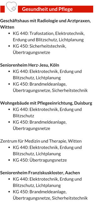 Geschäftshaus mit Radiologie und Arztpraxen, Witten §	KG 440: Trafostation, Elektrotechnik, Erdung und Blitzschutz, Lichtplanung §	KG 450: Sicherheitstechnik, Übertragungsnetze  Seniorenheim Herz-Jesu, Köln §	KG 440: Elektrotechnik, Erdung und Blitzschutz, Lichtplanung §	KG 450: Brandmeldeanlage, Übertragungsnetze, Sicherheitstechnik   Wohngebäude mit Pflegeeinrichtung, Duisburg §	KG 440: Elektrotechnik, Erdung und Blitzschutz §	KG 450: Brandmeldeanlage, Übertragungsnetze   Zentrum für Medizin und Therapie, Witten §	KG 440: Elektrotechnik, Erdung und Blitzschutz, Lichtplanung §	KG 450: Übertragungsnetze   Seniorenheim Franziskuskloster, Aachen §	KG 440: Elektrotechnik, Erdung und Blitzschutz, Lichtplanung §	KG 450: Brandmeldeanlage, Übertragungsnetze, Sicherheitstechnik   Gesundheit und Pflege