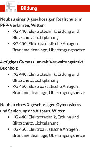 Neubau einer 3-geschossigen Realschule im PPP-Verfahren, Witten §	KG 440: Elektrotechnik, Erdung und Blitzschutz, Lichtplanung §	KG 450: Elektroakustische Anlagen, Brandmeldeanlage, Übertragungsnetze  4-zügiges Gymnasium mit Verwaltungstrakt, Buchholz §	KG 440: Elektrotechnik, Erdung und Blitzschutz, Lichtplanung §	KG 450: Elektroakustische Anlagen, Brandmeldeanlage, Übertragungsnetze  Neubau eines 3-geschossigen Gymnasiums und Sanierung des Altbaus, Witten §	KG 440: Elektrotechnik, Erdung und Blitzschutz, Lichtplanung §	KG 450: Elektroakustische Anlagen, Brandmeldeanlage, Übertragungsnetze  Bildung