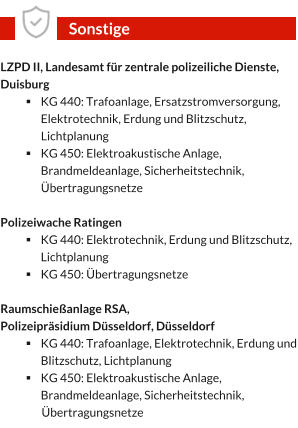 LZPD II, Landesamt für zentrale polizeiliche Dienste, Duisburg §	KG 440: Trafoanlage, Ersatzstromversorgung, Elektrotechnik, Erdung und Blitzschutz, Lichtplanung §	KG 450: Elektroakustische Anlage, Brandmeldeanlage, Sicherheitstechnik, Übertragungsnetze  Polizeiwache Ratingen §	KG 440: Elektrotechnik, Erdung und Blitzschutz, Lichtplanung §	KG 450: Übertragungsnetze  Raumschießanlage RSA,  Polizeipräsidium Düsseldorf, Düsseldorf §	KG 440: Trafoanlage, Elektrotechnik, Erdung und Blitzschutz, Lichtplanung §	KG 450: Elektroakustische Anlage, Brandmeldeanlage, Sicherheitstechnik,  	Übertragungsnetze Sonstige