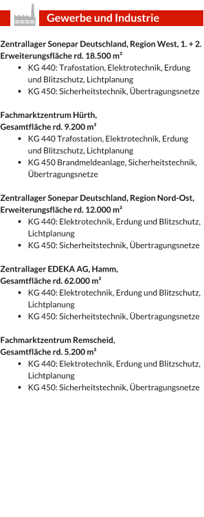 Zentrallager Sonepar Deutschland, Region West, 1. + 2. Erweiterungsfläche rd. 18.500 m² §	KG 440: Trafostation, Elektrotechnik, Erdung und Blitzschutz, Lichtplanung §	KG 450: Sicherheitstechnik, Übertragungsnetze  Fachmarktzentrum Hürth,  Gesamtfläche rd. 9.200 m² §	KG 440 Trafostation, Elektrotechnik, Erdung und Blitzschutz, Lichtplanung §	KG 450 Brandmeldeanlage, Sicherheitstechnik, Übertragungsnetze  Zentrallager Sonepar Deutschland, Region Nord-Ost, Erweiterungsfläche rd. 12.000 m² §	KG 440: Elektrotechnik, Erdung und Blitzschutz, Lichtplanung §	KG 450: Sicherheitstechnik, Übertragungsnetze  Zentrallager EDEKA AG, Hamm,  Gesamtfläche rd. 62.000 m² §	KG 440: Elektrotechnik, Erdung und Blitzschutz, Lichtplanung §	KG 450: Sicherheitstechnik, Übertragungsnetze  Fachmarktzentrum Remscheid,  Gesamtfläche rd. 5.200 m² §	KG 440: Elektrotechnik, Erdung und Blitzschutz, Lichtplanung §	KG 450: Sicherheitstechnik, Übertragungsnetze   Gewerbe und Industrie