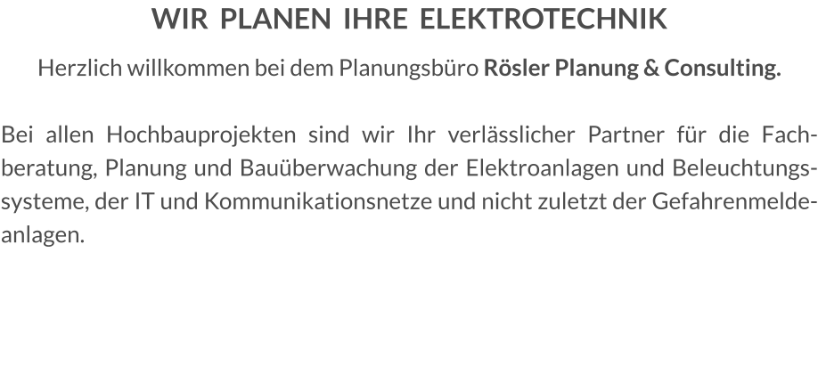 WIR  PLANEN  IHRE  ELEKTROTECHNIK Herzlich willkommen bei dem Planungsbüro Rösler Planung & Consulting.  Bei allen Hochbauprojekten sind wir Ihr verlässlicher Partner für die Fachberatung, Planung und Bauüberwachung der Elektroanlagen und Beleuchtungssysteme, der IT und Kommunikationsnetze und nicht zuletzt der Gefahrenmeldeanlagen.