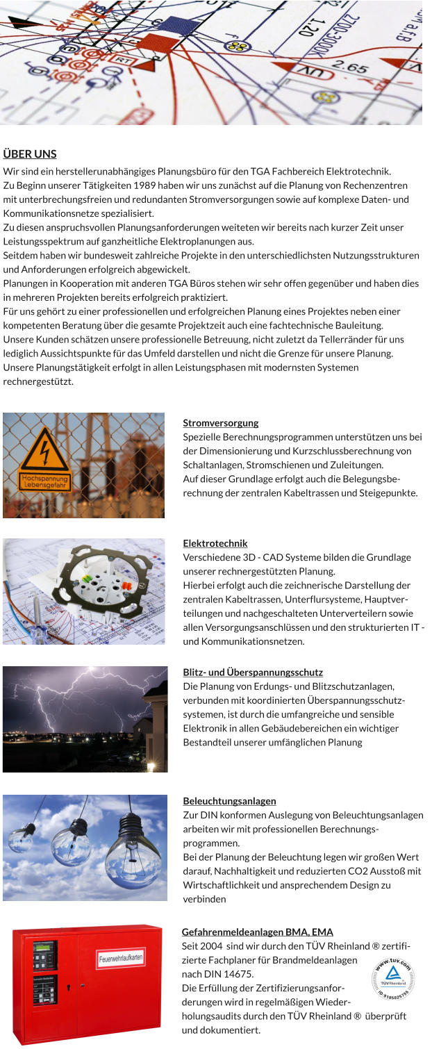 ÜBER UNS Wir sind ein herstellerunabhängiges Planungsbüro für den TGA Fachbereich Elektrotechnik.  Zu Beginn unserer Tätigkeiten 1989 haben wir uns zunächst auf die Planung von Rechenzentren mit unterbrechungsfreien und redundanten Stromversorgungen sowie auf komplexe Daten- und Kommunikationsnetze spezialisiert.  Zu diesen anspruchsvollen Planungsanforderungen weiteten wir bereits nach kurzer Zeit unser Leistungsspektrum auf ganzheitliche Elektroplanungen aus. Seitdem haben wir bundesweit zahlreiche Projekte in den unterschiedlichsten Nutzungsstrukturen und Anforderungen erfolgreich abgewickelt.  Planungen in Kooperation mit anderen TGA Büros stehen wir sehr offen gegenüber und haben dies in mehreren Projekten bereits erfolgreich praktiziert.  Für uns gehört zu einer professionellen und erfolgreichen Planung eines Projektes neben einer kompetenten Beratung über die gesamte Projektzeit auch eine fachtechnische Bauleitung. Unsere Kunden schätzen unsere professionelle Betreuung, nicht zuletzt da Tellerränder für uns lediglich Aussichtspunkte für das Umfeld darstellen und nicht die Grenze für unsere Planung. Unsere Planungstätigkeit erfolgt in allen Leistungsphasen mit modernsten Systemen rechnergestützt.  Beleuchtungsanlagen Zur DIN konformen Auslegung von Beleuchtungsanlagen arbeiten wir mit professionellen Berechnungsprogrammen.  Bei der Planung der Beleuchtung legen wir großen Wert darauf, Nachhaltigkeit und reduzierten CO2 Ausstoß mit Wirtschaftlichkeit und ansprechendem Design zu verbinden  Elektrotechnik Verschiedene 3D - CAD Systeme bilden die Grundlage unserer rechnergestützten Planung. Hierbei erfolgt auch die zeichnerische Darstellung der zentralen Kabeltrassen, Unterflursysteme, Hauptverteilungen und nachgeschalteten Unterverteilern sowie allen Versorgungsanschlüssen und den strukturierten IT - und Kommunikationsnetzen.  Blitz- und Überspannungsschutz Die Planung von Erdungs- und Blitzschutzanlagen, verbunden mit koordinierten Überspannungsschutzsystemen, ist durch die umfangreiche und sensible Elektronik in allen Gebäudebereichen ein wichtiger Bestandteil unserer umfänglichen Planung  Stromversorgung Spezielle Berechnungsprogrammen unterstützen uns bei der Dimensionierung und Kurzschlussberechnung von Schaltanlagen, Stromschienen und Zuleitungen. Auf dieser Grundlage erfolgt auch die Belegungsberechnung der zentralen Kabeltrassen und Steigepunkte.  Gefahrenmeldeanlagen BMA, EMA Seit 2004  sind wir durch den TÜV Rheinland ® zertifizierte Fachplaner für Brandmeldeanlagen nach DIN 14675.   Die Erfüllung der Zertifizierungsanforderungen wird in regelmäßigen Wiederholungsaudits durch den TÜV Rheinland ®  überprüft und dokumentiert.