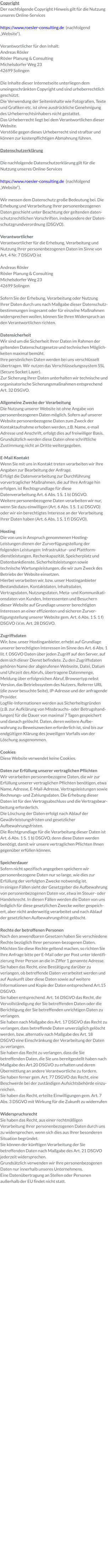 Copyright Der nachfolgende Copyright Hinweis gilt für die Nutzung unseres Online-Services  https://www.roesler-consulting.de  (nachfolgend „Website“).  Verantwortlicher für den Inhalt: Andreas Rösler Rösler Planung & Consulting Michelsdorfer Weg 23 42699 Solingen  Die Inhalte dieser Internetseite unterliegen dem uneingeschränkten Copyright und sind urheberrechtlich geschützt. Die Verwendung der Seiteninhalte wie Fotografien, Texte und Grafiken etc. ist ohne ausdrückliche Genehmigung des Urheberrechtsinhabers nicht gestattet. Das Urheberrecht liegt bei dem Verantwortlichen dieser Website.  Verstöße gegen dieses Urheberrecht sind strafbar und können zur kostenpflichtigen Abmahnung führen.  Datenschutzerklärung  Die nachfolgende Datenschutzerklärung gilt für die Nutzung unseres Online-Services  https://www.roesler-consulting.de  (nachfolgend „Website“).  Wir messen dem Datenschutz große Bedeutung bei. Die Erhebung und Verarbeitung Ihrer personenbezogenen Daten geschieht unter Beachtung der geltenden datenschutzrechtlichen Vorschriften, insbesondere der Datenschutzgrundverordnung (DSGVO).  Verantwortlicher Verantwortlicher für die Erhebung, Verarbeitung und Nutzung Ihrer personenbezogenen Daten im Sinne von Art. 4 Nr. 7 DSGVO ist  Andreas Rösler Rösler Planung & Consulting Michelsdorfer Weg 23 42699 Solingen  Sofern Sie der Erhebung, Verarbeitung oder Nutzung Ihrer Daten durch uns nach Maßgabe dieser Datenschutzbestimmungen insgesamt oder für einzelne Maßnahmen widersprechen wollen, können Sie Ihren Widerspruch an den Verantwortlichen richten.  Datensicherheit Wir sind um die Sicherheit Ihrer Daten im Rahmen der geltenden Datenschutzgesetze und technischen Möglichkeiten maximal bemüht. Ihre persönlichen Daten werden bei uns verschlüsselt übertragen. Wir nutzen das Verschlüsselungssystem SSL (Secure Socket Layer). Zur Sicherung Ihrer Daten unterhalten wir technische und organisatorische Sicherungsmaßnahmen entsprechend Art. 32 DSGVO.  Allgemeine Zwecke der Verarbeitung Die Nutzung unserer Website ist ohne Angabe von personenbezogenen Daten möglich. Sofern auf unserer Website personenbezogene Daten zum Zweck der Kontaktaufnahme erhoben werden, z.B. Name, e-mail Adresse und Anschrift, erfolgt dies auf freiwilliger Basis. Grundsätzlich werden diese Daten ohne schriftliche Zustimmung nicht an Dritte weitergegeben.  E-Mail Kontakt Wenn Sie mit uns in Kontakt treten verarbeiten wir Ihre Angaben zur Bearbeitung der Anfrage. Erfolgt die Datenverarbeitung zur Durchführung vorvertraglicher Maßnahmen, die auf Ihre Anfrage hin erfolgen, ist Rechtsgrundlage für diese Datenverarbeitung Art. 6 Abs. 1 S. 1 b) DSGVO. Weitere personenbezogene Daten verarbeiten wir nur, wenn Sie dazu einwilligen (Art. 6 Abs. 1 S. 1 a) DSGVO) oder wir ein berechtigtes Interesse an der Verarbeitung Ihrer Daten haben (Art. 6 Abs. 1 S. 1 f) DSGVO).   Hosting Die von uns in Anspruch genommenen Hosting-Leistungen dienen der Zurverfügungstellung der folgenden Leistungen: Infrastruktur- und Plattformdienstleistungen, Rechenkapazität, Speicherplatz und Datenbankdienste, Sicherheitsleistungen sowie technische Wartungsleistungen, die wir zum Zweck des Betriebs der Website einsetzen. Hierbei verarbeiten wir, bzw. unser Hostinganbieter Bestandsdaten, Kontaktdaten, Inhaltsdaten, Vertragsdaten, Nutzungsdaten, Meta- und Kommunikationsdaten von Kunden, Interessenten und Besuchern dieser Website auf Grundlage unserer berechtigten Interessen an einer effizienten und sicheren Zurverfügungstellung unserer Website gem. Art. 6 Abs. 1 S. 1 f) DSGVO i.V.m. Art. 28 DSGVO.  Zugriffsdaten Wir, bzw. unser Hostinganbieter, erhebt auf Grundlage unserer berechtigten Interessen im Sinne des Art. 6 Abs. 1 lit. f. DSGVO Daten über jeden Zugriff auf den Server, auf dem sich dieser Dienst befindete. Zu den Zugriffsdaten gehören Name der abgerufenen Webseite, Datei, Datum und Uhrzeit des Abrufs, übertragene Datenmenge, Meldung über erfolgreichen Abruf, Browsertyp nebst Version, das Betriebssystem des Nutzers, Referrer URL (die zuvor besuchte Seite), IP-Adresse und der anfragende Provider. Logfile-Informationen werden aus Sicherheitsgründen (z.B. zur Aufklärung von Missbrauchs- oder Betrugshandlungen) für die Dauer von maximal 7 Tagen gespeichert und danach gelöscht. Daten, deren weitere Aufbewahrung zu Beweiszwecken erforderlich ist, sind bis zur endgültigen Klärung des jeweiligen Vorfalls von der Löschung ausgenommen.  Cookies Diese Website verwendet keine Cookies.  Daten zur Erfüllung unserer vertraglichen Pflichten Wir verarbeiten personenbezogene Daten, die wir zur Erfüllung unserer vertraglichen Pflichten benötigen, etwa Name, Adresse, E-Mail-Adresse, Vertragsleistungen sowie Rechnungs- und Zahlungsdaten. Die Erhebung dieser Daten ist für den Vertragsabschluss und die Vertragsbearbeitung erforderlich. Die Löschung der Daten erfolgt nach Ablauf der Gewährleistungsfristen und gesetzlicher Aufbewahrungsfristen. Die Rechtgrundlage für die Verarbeitung dieser Daten ist Art. 6 Abs. 1 S. 1 b) DSGVO, denn diese Daten werden benötigt, damit wir unsere vertraglichen Pflichten Ihnen gegenüber erfüllen können.  Speicherdauer Sofern nicht spezifisch angegeben speichern wir personenbezogene Daten nur so lange, wie dies zur Erfüllung der verfolgten Zwecke notwendig ist. In einigen Fällen sieht der Gesetzgeber die Aufbewahrung von personenbezogenen Daten vor, etwa im Steuer- oder Handelsrecht. In diesen Fällen werden die Daten von uns lediglich für diese gesetzlichen Zwecke weiter gespeichert, aber nicht anderweitig verarbeitet und nach Ablauf der gesetzlichen Aufbewahrungsfrist gelöscht.   Rechte der betroffenen Personen Nach den anwendbaren Gesetzen haben Sie verschiedene Rechte bezüglich Ihrer personen­bezogenen Daten. Möchten Sie diese Rechte geltend machen, so richten Sie Ihre Anfrage bitte per E-Mail oder per Post unter Identifizierung Ihrer Person an die in Ziffer 1 genannte Adresse. Sie haben das Recht, eine Bestätigung darüber zu verlangen, ob betreffende Daten verarbeitet werden und auf Auskunft über diese Daten sowie auf weitere Informationen und Kopie der Daten entsprechend Art.15 DSGVO. Sie haben entsprechend. Art. 16 DSGVO das Recht, die Vervollständigung der Sie betreffenden Daten oder die Berichtigung der Sie betreffenden unrichtigen Daten zu verlangen. Sie haben nach Maßgabe des Art. 17 DSGVO das Recht zu verlangen, dass betreffende Daten unverzüglich gelöscht werden, bzw. alternativ nach Maßgabe des Art. 18 DSGVO eine Einschränkung der Verarbeitung der Daten zu verlangen. Sie haben das Recht zu verlangen, dass die Sie betreffenden Daten, die Sie uns bereitgestellt haben nach Maßgabe des Art.20 DSGVO zu erhalten und deren Übermittlung an andere Verantwortliche zu fordern. Sie haben ferner gem. Art. 77 DSGVO das Recht, eine Beschwerde bei der zuständigen Aufsichtsbehörde einzureichen. Sie haben das Recht, erteilte Einwilligungen gem. Art. 7 Abs. 3 DSGVO mit Wirkung für die Zukunft zu widerrufen  Widerspruchsrecht Sie haben das Recht, aus einer rechtmäßigen Verarbeitung Ihrer personenbezogenen Daten durch uns zu widersprechen, wenn sich dies aus Ihrer besonderen Situation begründet.  Sie können der künftigen Verarbeitung der Sie betreffenden Daten nach Maßgabe des Art. 21 DSGVO jederzeit widersprechen.  Grundsätzlich verwenden wir Ihre personenbezogenen Daten nur innerhalb unseres Unternehmens. Eine Datenübertragung an Stellen oder Personen außerhalb der EU findet nicht statt.