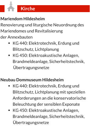 Mariendom Hildesheim Renovierung und liturgische Neuordnung des Mariendomes und Revitalisierung  der Annexbauten  §	KG 440: Elektrotechnik, Erdung und Blitzschutz, Lichtplanung §	KG 450: Elektroakustische Anlagen, Brandmeldeanlage, Sicherheitstechnik,  Übertragungsnetze  Neubau Dommuseum Hildesheim §	KG 440: Elektrotechnik, Erdung und Blitzschutz, Lichtplanung mit speziellen Anforderungen an die konservatorische Beleuchtung der sensiblen Exponate  §	KG 450: Elektroakustische Anlagen, Brandmeldeanlage, Sicherheitstechnik,  Übertragungsnetze Kirche